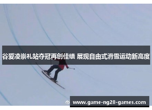 谷爱凌崇礼站夺冠再创佳绩 展现自由式滑雪运动新高度