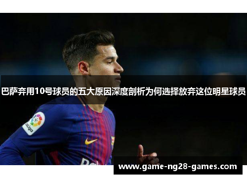 巴萨弃用10号球员的五大原因深度剖析为何选择放弃这位明星球员