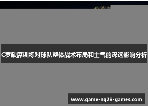 C罗缺席训练对球队整体战术布局和士气的深远影响分析