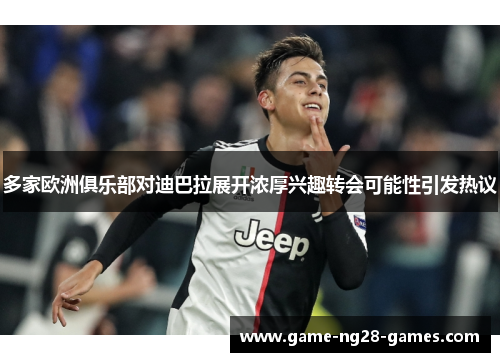 多家欧洲俱乐部对迪巴拉展开浓厚兴趣转会可能性引发热议