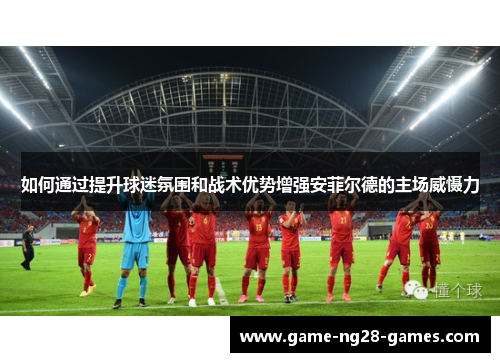 如何通过提升球迷氛围和战术优势增强安菲尔德的主场威慑力