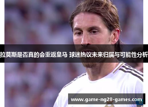 拉莫斯是否真的会重返皇马 球迷热议未来归属与可能性分析