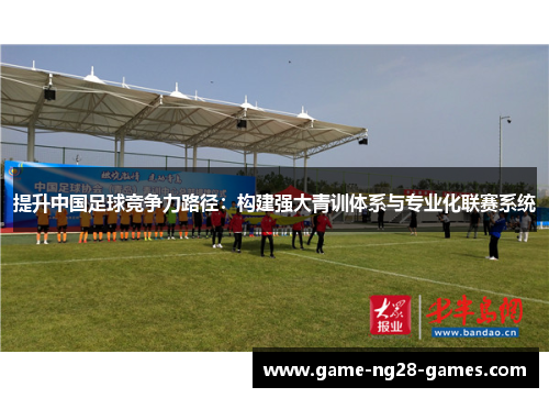提升中国足球竞争力路径:构建强大青训体系与专业化联赛系统 提升中国足球竞争力路径:构建强大青训体系与专业化联赛系统