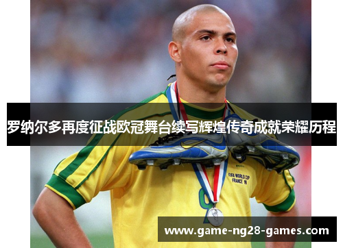 罗纳尔多再度征战欧冠舞台续写辉煌传奇成就荣耀历程