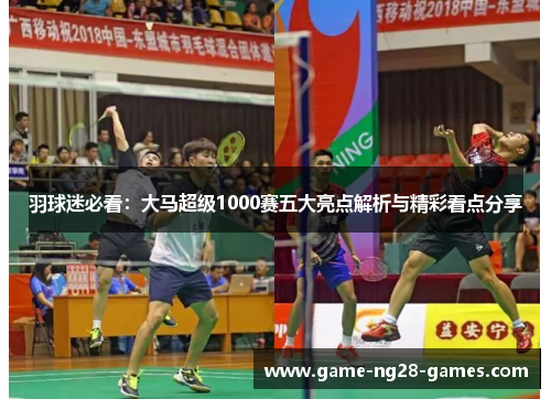羽球迷必看：大马超级1000赛五大亮点解析与精彩看点分享