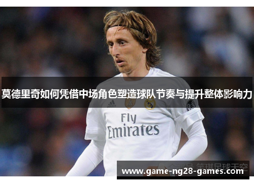 莫德里奇如何凭借中场角色塑造球队节奏与提升整体影响力