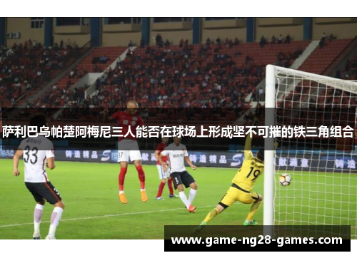 萨利巴乌帕楚阿梅尼三人能否在球场上形成坚不可摧的铁三角组合
